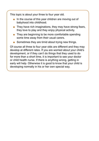 This topic is about your three to four year old.
    	 In the course of this year children are moving out of
      babyhood into childhood.
    	 They have rich imaginations, they may have strong fears,
      they love to play and they enjoy physical activity.
    	 They are beginning to be more comfortable spending
      some time away from their usual carers.
    	 Sometimes they are timid about trying new things.
Of course all three to four year olds are different and they may
develop at different rates. If you are worried about your child’s
development, or if they can’t do things that they used to do
for more than a short time, it is important to see your doctor
or child health nurse. If there is anything wrong, getting in
early will help. Otherwise it is good to know that your child is
developing normally in his or her own special way.
 
