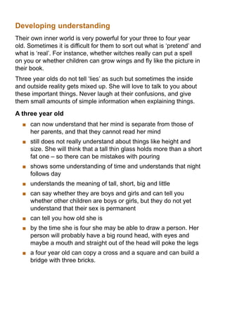 Developing understanding
Their own inner world is very powerful for your three to four year
old. Sometimes it is difficult for them to sort out what is ‘pretend’ and
what is ‘real’. For instance, whether witches really can put a spell
on you or whether children can grow wings and fly like the picture in
their book.
Three year olds do not tell ‘lies’ as such but sometimes the inside
and outside reality gets mixed up. She will love to talk to you about
these important things. Never laugh at their confusions, and give
them small amounts of simple information when explaining things.

A three year old
    	 can now understand that her mind is separate from those of
      her parents, and that they cannot read her mind
    	 still does not really understand about things like height and
      size. She will think that a tall thin glass holds more than a short
      fat one – so there can be mistakes with pouring
    	 shows some understanding of time and understands that night
      follows day
    	 understands the meaning of tall, short, big and little
    	 can say whether they are boys and girls and can tell you
      whether other children are boys or girls, but they do not yet
      understand that their sex is permanent
    	 can tell you how old she is
    	 by the time she is four she may be able to draw a person. Her
      person will probably have a big round head, with eyes and
      maybe a mouth and straight out of the head will poke the legs
    	 a four year old can copy a cross and a square and can build a
      bridge with three bricks.
 