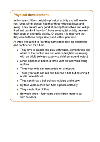 Physical development
In this year children delight in physical activity and will love to
run, jump, climb, dance, ride their three-wheeled bikes and
swing. They are not very good at pacing themselves and will get
tired and cranky if they don’t have some quiet activity between
their bouts of energetic activity. Of course it is important that
they can do these things safely and with supervision.
At three and a half to four they sometimes lose co-ordination
and confidence for a time.
    	 They love to splash and play with water. Some threes are
      afraid of the pool or sea and others delight in swimming
      with an adult. (Always supervise children around water.)
    	 Since balance is better, a three year old can walk along
      a plank.
    	 Three year olds can use pedals on a tricycle.
    	 Three year olds can roll and bounce a ball but catching it
      is still quite difficult.
    	 They can throw a ball using shoulders and elbow.
    	 By four years a child can hold a pencil correctly.
    	 They can button clothes.
    	 Between three – four years old children learn to cut
      with scissors.
 