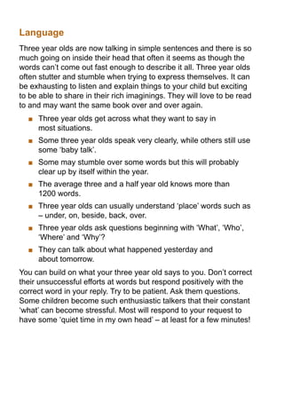 Language
Three year olds are now talking in simple sentences and there is so
much going on inside their head that often it seems as though the
words can’t come out fast enough to describe it all. Three year olds
often stutter and stumble when trying to express themselves. It can
be exhausting to listen and explain things to your child but exciting
to be able to share in their rich imaginings. They will love to be read
to and may want the same book over and over again.
   	 Three year olds get across what they want to say in
     most situations.
   	 Some three year olds speak very clearly, while others still use
     some ‘baby talk’.
   	 Some may stumble over some words but this will probably
     clear up by itself within the year.
   	 The average three and a half year old knows more than
     1200 words.
   	 Three year olds can usually understand ‘place’ words such as
     – under, on, beside, back, over.
   	 Three year olds ask questions beginning with ‘What’, ‘Who’,
     ‘Where’ and ‘Why’?
   	 They can talk about what happened yesterday and
     about tomorrow.
You can build on what your three year old says to you. Don’t correct
their unsuccessful efforts at words but respond positively with the
correct word in your reply. Try to be patient. Ask them questions.
Some children become such enthusiastic talkers that their constant
‘what’ can become stressful. Most will respond to your request to
have some ‘quiet time in my own head’ – at least for a few minutes!
 