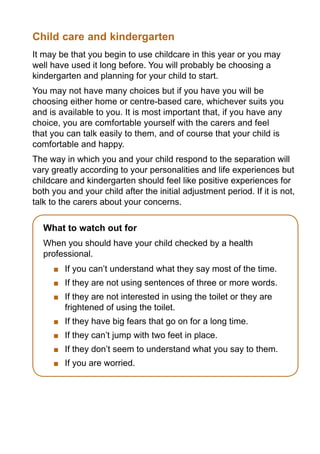 Child care and kindergarten
It may be that you begin to use childcare in this year or you may
well have used it long before. You will probably be choosing a
kindergarten and planning for your child to start.
You may not have many choices but if you have you will be
choosing either home or centre-based care, whichever suits you
and is available to you. It is most important that, if you have any
choice, you are comfortable yourself with the carers and feel
that you can talk easily to them, and of course that your child is
comfortable and happy.
The way in which you and your child respond to the separation will
vary greatly according to your personalities and life experiences but
childcare and kindergarten should feel like positive experiences for
both you and your child after the initial adjustment period. If it is not,
talk to the carers about your concerns.

   What to watch out for
   When you should have your child checked by a health
   professional.
       	 If you can’t understand what they say most of the time.
       	 If they are not using sentences of three or more words.
       	 If they are not interested in using the toilet or they are
         frightened of using the toilet.
       	 If they have big fears that go on for a long time.
       	 If they can’t jump with two feet in place.
       	 If they don’t seem to understand what you say to them.
       	 If you are worried.
 