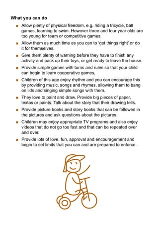 What you can do
   	 Allow plenty of physical freedom, e.g. riding a tricycle, ball
     games, learning to swim. However three and four year olds are
     too young for team or competitive games.
   	 Allow them as much time as you can to ‘get things right’ or do
     it for themselves.
   	 Give them plenty of warning before they have to finish any
     activity and pack up their toys, or get ready to leave the house.
   	 Provide simple games with turns and rules so that your child
     can begin to learn cooperative games.
   	 Children of this age enjoy rhythm and you can encourage this
     by providing music, songs and rhymes, allowing them to bang
     on lids and singing simple songs with them.
   	 They love to paint and draw. Provide big pieces of paper,
     textas or paints. Talk about the story that their drawing tells.
   	 Provide picture books and story books that can be followed in
     the pictures and ask questions about the pictures.
   	 Children may enjoy appropriate TV programs and also enjoy
     videos that do not go too fast and that can be repeated over
     and over.
   	 Provide lots of love, fun, approval and encouragement and
     begin to set limits that you can and are prepared to enforce.
 