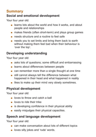 Summary

Social and emotional development
Your four year old:
	 learns lots about the world and how it works, and about
people and relationships
	 makes friends (often short-term) and plays group games
	 needs structure and a routine to feel safe
	 needs you to set limits and bring them back to earth
without making them feel bad when their behaviour is
‘over the top’.

Developing understanding
Your four year old:
	 asks lots of questions; some difficult and embarrassing
	 learns about differences between people
	 can remember more than a single thought at one time
	 still cannot always tell the difference between what
happened in their head and what happened in reality
	 likes to make up their mind very slowly sometimes.

Physical development
Your four year old:
	 loves to throw and catch a ball
	 loves to ride their trike
	 is developing confidence in their physical ability
	 easily misjudges their physical capacities.

Speech and language development
Your four year old:
	 can make conversation about lots of different topics
	 loves silly jokes and ‘rude’ words.

061651_3425 Child Development 4-5 Years.indd 10

18/10/13 12:55 PM

 