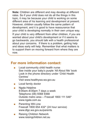 Note: Children are different and may develop at different
rates. So if your child does not do all the things in this
topic, it may be because your child is working on some
different area of his learning and development at present. 
However, children usually follow the same pattern of
development, and it is good to have reassurance that
your child is developing normally in their own unique way.
If your child is very different from other children, if you are
worried about your child’s development or if it seems to
go backwards, you should talk with a health professional
about your concerns.  If there is a problem, getting help
and ideas early will help. Remember that what matters is
to support them on moving forward from where they are
now.

For more information contact:
	

	
Local community child health nurse
See inside your baby’s purple ‘All About Me’ book
Look in the phone directory under ‘Child Health
Centres’
Visit www.healthywa.wa.gov.au

	

	

	

	
Ngala Helpline
8:00am–8:00pm 7 days a week
Telephone (08) 9368 9368
Outside metro area – Freecall 1800 111 546*
www.ngala.com.au

	

	
Parenting WA Line
Freecall 1800 654 432* (24 hour service)
www.dlgc.wa.gov.au/parents

	

	
Raising Children Network
www.raisingchildren.net.au

Local family doctor

061651_3425 Child Development 4-5 Years.indd 11

18/10/13 12:55 PM

 