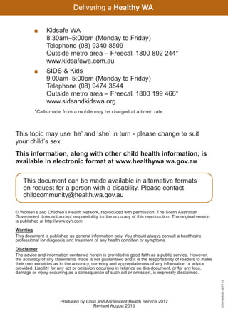 Kidsafe WA
8:30am–5:00pm (Monday to Friday)
Telephone (08) 9340 8509
Outside metro area – Freecall 1800 802 244*
www.kidsafewa.com.au

	

	
SIDS  Kids
9:00am–5:00pm (Monday to Friday)
Telephone (08) 9474 3544
Outside metro area – Freecall 1800 199 466*
www.sidsandkidswa.org

	

*Calls made from a mobile may be charged at a timed rate.

This topic may use ‘he’ and ‘she’ in turn - please change to suit
your child’s sex.
This information, along with other child health information, is
available in electronic format at www.healthywa.wa.gov.au
This document can be made available in alternative formats
on request for a person with a disability. Please contact
childcommunity@health.wa.gov.au
© Women’s and Children’s Health Network, reproduced with permission. The South Australian
Government does not accept responsibility for the accuracy of this reproduction. The original version
is published at http://www.cyh.com
Warning
This document is published as general information only. You should always consult a healthcare
professional for diagnosis and treatment of any health condition or symptoms.

Produced by Child and Adolescent Health Service 2012
Revised August 2013

061651_3425 Child Development 4-5 Years.indd 12

CAH-003425 SEPT’13

Disclaimer
The advice and information contained herein is provided in good faith as a public service. However,
the accuracy of any statements made is not guaranteed and it is the responsibility of readers to make
their own enquiries as to the accuracy, currency and appropriateness of any information or advice
provided. Liability for any act or omission occurring in reliance on this document, or for any loss,
damage or injury occurring as a consequence of such act or omission, is expressly disclaimed.

18/10/13 12:55 PM

 