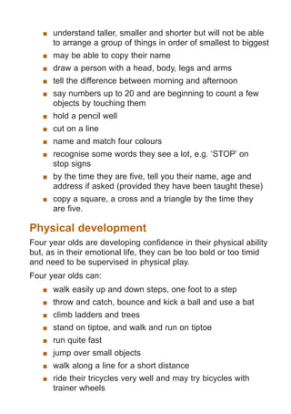understand taller, smaller and shorter but will not be able
to arrange a group of things in order of smallest to biggest
	 may be able to copy their name
	 draw a person with a head, body, legs and arms
	 tell the difference between morning and afternoon
	 say numbers up to 20 and are beginning to count a few
objects by touching them
	 hold a pencil well
	 cut on a line
	 name and match four colours
	 recognise some words they see a lot, e.g. ‘STOP’ on
stop signs
	 by the time they are five, tell you their name, age and
address if asked (provided they have been taught these)
	 copy a square, a cross and a triangle by the time they
are five.

Physical development
Four year olds are developing confidence in their physical ability
but, as in their emotional life, they can be too bold or too timid
and need to be supervised in physical play.
Four year olds can:
	 walk easily up and down steps, one foot to a step
	 throw and catch, bounce and kick a ball and use a bat
	 climb ladders and trees
	 stand on tiptoe, and walk and run on tiptoe
	 run quite fast
	 jump over small objects
	 walk along a line for a short distance
	 ride their tricycles very well and may try bicycles with
trainer wheels

061651_3425 Child Development 4-5 Years.indd 5

18/10/13 12:55 PM

 