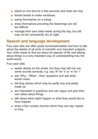 stand on one foot for a few seconds and most can hop
	 thread beads to make necklaces
	 swing themselves on a swing
	 dress themselves providing the fastenings are not
too difficult
	 manage their own toilet needs during the day, but still
may not be consistently dry at night.

Speech and language development
Four year olds are often great conversationalists and love to talk
about the details of all sorts of scientific and important subjects.
Your child needs to find out about all aspects of life and talking
about things is a very important way of understanding how the
world works.
Four year olds:
	 speak clearly on the whole, but they may still not use
some sounds correctly, e.g. say ‘th’ for ‘s’ or ‘w’ for ‘r’
	 ask ‘Why’, ‘When’, ‘How’ questions and ask what
words mean
	 tell long stories which may be partly true and partly
made up
	 are interested in questions and can argue and give their
own ideas about things
	 talk about what might happen or what they would like to
have happen
	 know a few nursery rhymes which they can say, repeat
or sing.

061651_3425 Child Development 4-5 Years.indd 6

18/10/13 12:55 PM

 