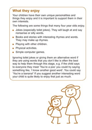 What they enjoy
Your children have their own unique personalities and
things they enjoy and it is important to support them in their
own interests.
The following are some things that many four year olds enjoy.
	 Jokes (especially toilet jokes). They will laugh at and say
nonsense or silly words.
	 Books and stories with interesting rhymes and words.
They may make up rhymes.
	 Playing with other children.
	 Physical activities.
	 Simple computer games.
Ignoring toilet jokes or giving them an alternative word if
they are using words that you don’t like is often the best
way to help them through this stage, e.g. if the child says
to everyone they meet ‘You’re a poo’ you could try saying
something like, ‘I know another good word’. You could say
‘You’re a banana!’ If you suggest another interesting word
your child is quite likely to enjoy that just as much.

061651_3425 Child Development 4-5 Years.indd 7

18/10/13 12:55 PM

 