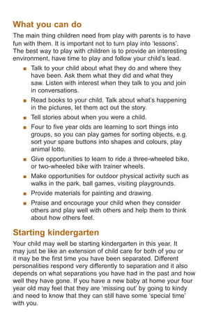 What you can do
The main thing children need from play with parents is to have
fun with them. It is important not to turn play into ‘lessons’.
The best way to play with children is to provide an interesting
environment, have time to play and follow your child’s lead.
	 Talk to your child about what they do and where they
have been. Ask them what they did and what they
saw. Listen with interest when they talk to you and join
in conversations.
	 Read books to your child. Talk about what’s happening
in the pictures, let them act out the story.
	 Tell stories about when you were a child.
	 Four to five year olds are learning to sort things into
groups, so you can play games for sorting objects, e.g.
sort your spare buttons into shapes and colours, play
animal lotto.
	 Give opportunities to learn to ride a three-wheeled bike,
or two-wheeled bike with trainer wheels.
	 Make opportunities for outdoor physical activity such as
walks in the park, ball games, visiting playgrounds.
	 Provide materials for painting and drawing.
	 Praise and encourage your child when they consider
others and play well with others and help them to think
about how others feel.

Starting kindergarten
Your child may well be starting kindergarten in this year. It
may just be like an extension of child care for both of you or
it may be the first time you have been separated. Different
personalities respond very differently to separation and it also
depends on what separations you have had in the past and how
well they have gone. If you have a new baby at home your four
year old may feel that they are ‘missing out’ by going to kindy
and need to know that they can still have some ‘special time’
with you.

061651_3425 Child Development 4-5 Years.indd 8

18/10/13 12:55 PM

 