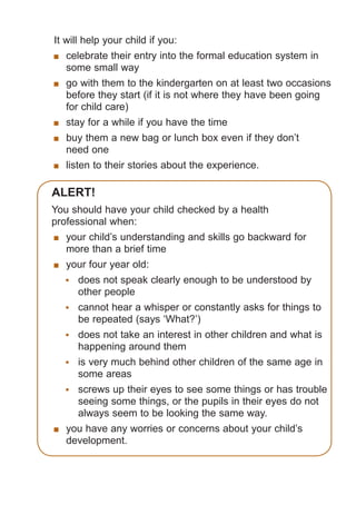 It will help your child if you:
	 celebrate their entry into the formal education system in
some small way
	 go with them to the kindergarten on at least two occasions
before they start (if it is not where they have been going
for child care)
	 stay for a while if you have the time
	 buy them a new bag or lunch box even if they don’t
need one
	 listen to their stories about the experience.

Alert!
You should have your child checked by a health
professional when:
	 your child’s understanding and skills go backward for
more than a brief time
	 your four year old:
	 does not speak clearly enough to be understood by
other people
	 cannot hear a whisper or constantly asks for things to
be repeated (says ‘What?’)
	 does not take an interest in other children and what is
happening around them
	 is very much behind other children of the same age in
some areas
	 screws up their eyes to see some things or has trouble
seeing some things, or the pupils in their eyes do not
always seem to be looking the same way.
	 you have any worries or concerns about your child’s
development.

061651_3425 Child Development 4-5 Years.indd 9

18/10/13 12:55 PM

 