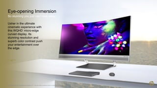 Eye-opening Immersion
So stunning you just can’t look away.
3 © Copyright 2016 HP Development Company, L.P. The information contained herein is subject to change without notice.
Usher in the ultimate
cinematic experience with
this WQHD1
micro-edge
curved display. Its
stunning resolution and
superb color contrast push
your entertainment over
the edge.
 
