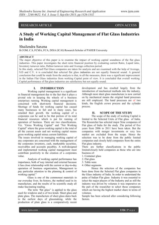 Shailendra Saxena Int. Journal of Engineering Research and Application
ISSN : 2248-9622, Vol. 3, Issue 5, Sep-Oct 2013, pp.1326-1332

RESEARCH ARTICLE

www.ijera.com

OPEN ACCESS

A Study of Working Capital Management of Flat Glass Industries
in India
Shailendra Saxena
B.COM, C.S, FCMA, FCA, DISA (ICAI) Research Scholar of PAHER University
ABSTRACT
The major objective of this paper is to examine the impact of working capital soundness of the flat glass
industries .This paper investigates the short term financial position by evaluating current Ratio, Liquid ratio,
Inventory turnover ratio, Debtor turnover ratio and Average collection period.
In this study, selected Flat Glass companies are taken for analysis and are examined with the help of Average,
S.D and C.V. it is concluded that selected flat glass industries are not equally financial sound. A general
conclusion that could be made from the analysis is that, in all the measures, there was a significant improvement
in the Indian Flat Glass industries from working Capital point of view. It is concluded that overall working
Capital performance of flat glass industries are satisfactory but not equally sound.

I.

INTORDUCTION

Working capital management is a significant
in financial management due to the fact that it plays a
pivotal role in keeping the wheels of a business
enterprises running. Working capital management is
concerned with short-term financial decisions.
Shortage of funds for working capital has caused
many businesses to fail and in many cases, has
retarded their growth. the working capital of a
corporates can be said to be that portion of its total
financial resources which is put for running of
operation of business. There are two classifications.
Viz. “Gross Working Capital” and “Net Working
Capital” where the gross working capital is the total of
all the current assets and net working capital means
gross working capital minus current liabilities.
The issues involved in managing working capital of
any corporates are concerned with the management of
the corporates inventory, cash, marketable securities,
receivables and accounts payables. A well-designed
and implemented working capital management must
contribute positively to the creation of a corporates
value.
Analysis of working capital performance has
importance, both of way internal and external because
it has close relationship with the current or day-to-day
operation of business organization, Management to
pay particular attention to the planning & control of
working capital.”
Glass is one of the commonest materials in
our everyday lives. Its history, the method used in its
manufacture, and the results of its scientific study all
make fascinating reading.
The term ‘flat glass” is applied to the glass
used for windows and is of two kinds: Sheet glass and
plate glass. The manufacture of sheet glass dates back
to the earliest days of glassmaking, while the
production of plate glass is a comparatively recent
www.ijera.com

development and has resulted largely from the
introduction of mechanical methods into the industry.
Although most sheet glass manufacture is now carried
on by mechanical means the original hand processes
are still employed. The hand processes are of two
kinds, the English crown process and the cylinder
process.

II.

SCOPE OF THE STUDY

The scope of the study of working Capital is
limited to the Selected Units of Flat glass of India.
The Researcher has selected major Nine companies of
Flat glass of India for the study .The period of five
years from 2006 to 2011 have been taken. But the
companies with meager investments or very less
market are excluded from the scope. Hence the
selection was to be done from the public limited
companies and closely held companies from the entire
Flat glass industry.
There are further classifications in the public
limited/closely held companies as those who are into
business of:
1. Container glass
2. Flat glass
3. Table ware
4. Other segments
Hence the selection of the companies has
been done from the Selected Flat glass companies in
the Glass industry of India. In order to understand the
pulse of Indian Flat glass Industry it was essential to
select the major players of the Industry and as still the
industry was driven by volumes it was imperative on
the part of the researcher to select those companies
which are having the highest market share in terms of
volumes.
Sample has been selected after considering following
factors.

1326 | P a g e

 