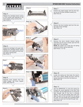 2                                                  HP3000/3600/3800 Technical Instructions

                                         Photo 9
                                                     Step 7
                                                     Position the waste hopper with the drum fac-
                                                     ing up and the blue handles towards you.
Step 4                                               (See Photo 9)
Release the cartridge tension spring
on the contact side attached to the
toner hopper using a spring hook.
(See Photo 6)
                                         Photo 10
                                                     Step 8
Photo 6                                              Remove the drum shutter axle from the con-
                                                     tact side of the cartridge.
                                                     (See Photo 10)




                                         Photo 11
                                                     Step 9
                                                     Remove the drum shutter tension spring
                                                     assemble and the drum shutter axle from the
                                                     gear side of the cartridge.
Step 5                                               NOTE: Be careful not to lose the coil spring
                                                     inside the tension spring assemble.
Rotate the cartridge to the gear side.               (See Photos 11 & 12)
Release the cartridge tension spring
attached to the waste and toner hop-
per using a spring hook.
(See Photo 7)
                                         Photo 12



Photo 7




                                         Photo 13
                                                     Step 10
                                                     Locate the spring pin that locks the drum’s
                                                     drive hub in place. Rotate the drum until the
Step 6                                               square opening on the drive hub faces up.
Separate toner hopper from the                       (See Photo 13)
waste hopper. Set toner hopper
aside. (See Photo 8)


                                                     Step 11
Photo 8                                  Photo 14
                                                     Use the DRPINTOOL to push the spring pin
                                                     through the round opening of the drum hub
                                                     and shaft. Use the alignment pin to ensure the
                                                     feed through hole of the tool is correctly
                                                     aligned. Turn the tool handle clock wise and
                                                     align the point of the tool shaft into the spring
                                                     pin hole. Turn the handle with consistent effort
                                                     until the pin exits from the feed through hole.
                                                     (See Photo 14)
 