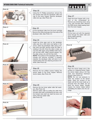 HP3000/3600/3800 Technical Instruction                                                                                         6

Photo 40
                                      Step 32
                                      Using the #1 Phillips screwdriver, remove the
                                      two screws that hold the developer roller end
                                      cap to the toner hopper. Remove developer              Step 37
                                      roller end cap. (See Photo 40)                         Clean the toner hopper with a vac-
                                                                                             uum or dry, compressed air.
                                                                                             Remove any remaining toner using
                                                                                             a dry, soft, lint-free cloth. Remove
                                                                                             the OEM doctor blade sealing foam
Photo 41                                                                                     from the toner hopper.
                                     Step 33
                                     Lift the developer roller from the toner cartridge.     Step 38
                                     Remove the white bushings from the ends of the
                                                                                             Fill the toner unit with the required
                                     developer roller. (See Photo 41)
                                                                                             toner through the adder roller and
                                                                                             doctor blade opening.
                                                                                             (See Photo 46)
                                      Step 34
                                      Install the drive gear end on the developer
Photo 42                              roller axle into a drill motor and tighten in the
                                                                                            Photo 46
                                      chuck. Clean the developer roller using a lint-
                                      free cloth and 99% alcohol while the roller is
                                      rotating in the drill. Once the roller is clean, go
                                      over the roller again using distilled water and a
                                      soft lint-free cloth. Make several passes. Dry
                                      the roller using a dry soft lint-free cloth.
                                      NOTE: The surface of the developer roller may
                                      change and become wrinkled. If properly
                                      cleaned, the developer roller will return to its
                                      original state when the cleaning process is fin-
                                      ished. (See Photo 42)
Photo 43
                                                                                             Step 39
                                      Step 35                                                Place the doctor blade onto a flat
                                      Remove the two phillips screws holding the             surface or a cleaning fixture. Clean
                                      doctor blade to the toner hopper. Remove               the doctor blade using a lint free
                                      doctor blade. (See Photo 43)                           cloth and Anhydrous Isopropyl
                                                                                             Alcohol. (See Photo 47)
                                                                                             NOTE: Do not use pressure to
                                                                                             clean the surface of the doctor
                                                                                             blade. Wipe the surface of the
                                                                                             blade until all the toner build up is
Photo 44                                                                                     removed from the blade. Do not
                                      Step 36                                                bend the doctor blade. Visually
                                      Remove the two toner adder roller felt wash-           inspect the doctor blade before
                                      ers. (See Photo 44)                                    reinstalling the blade onto the car-
                                      Remove adder roller by pulling the roller from         tridge.
                                      the gear side shaft compressing the foam until
                                      the contact side shaft can clear the toner unit
                                      frame. Remove adder roller.
                                      (See Photo 45)                                        Photo 47



Photo 45
 