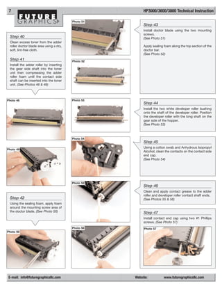 7                                                       HP3000/3600/3800 Technical Instruction

                                         Photo 51
                                                         Step 43
                                                         Install doctor blade using the two mounting
                                                         screws.
 Step 40                                                 (See Photo 51)
 Clean excess toner from the adder
 roller doctor blade area using a dry,                   Apply sealing foam along the top section of the
 soft, lint-free cloth.                                  doctor bar.
                                                         (See Photo 52)
 Step 41                                 Photo 52
 Install the adder roller by inserting
 the gear side shaft into the toner
 unit then compressing the adder
 roller foam until the contact side
 shaft can be inserted into the toner
 unit. (See Photos 48 & 49)



Photo 48                                 Photo 53
                                                         Step 44
                                                         Install the two white developer roller bushing
                                                         onto the shaft of the developer roller. Position
                                                         the developer roller with the long shaft on the
                                                         gear side of the hopper.
                                                         (See Photo 53)



                                         Photo 54
                                                         Step 45
                                                         Using a cotton swab and Anhydrous Isopropyl
Photo 49
                                                         Alcohol, clean the contacts on the contact side
                                                         end cap.
                                                         (See Photo 54)




                                         Photo 55
                                                         Step 46
                                                         Clean and apply contact grease to the adder
                                                         roller and developer roller contact shaft ends.
 Step 42                                                 (See Photos 55 & 56)
 Using the sealing foam, apply foam
 around the mounting screw area of
 the doctor blade. (See Photo 50)                        Step 47
                                                         Install contact end cap using two #1 Phillips
                                                         screws. (See Photo 57)
                                         Photo 56        Photo 57
Photo 50




E-mail: info@futuregraphicsllc.com                  Website:           www.futuregraphicsllc.com
 