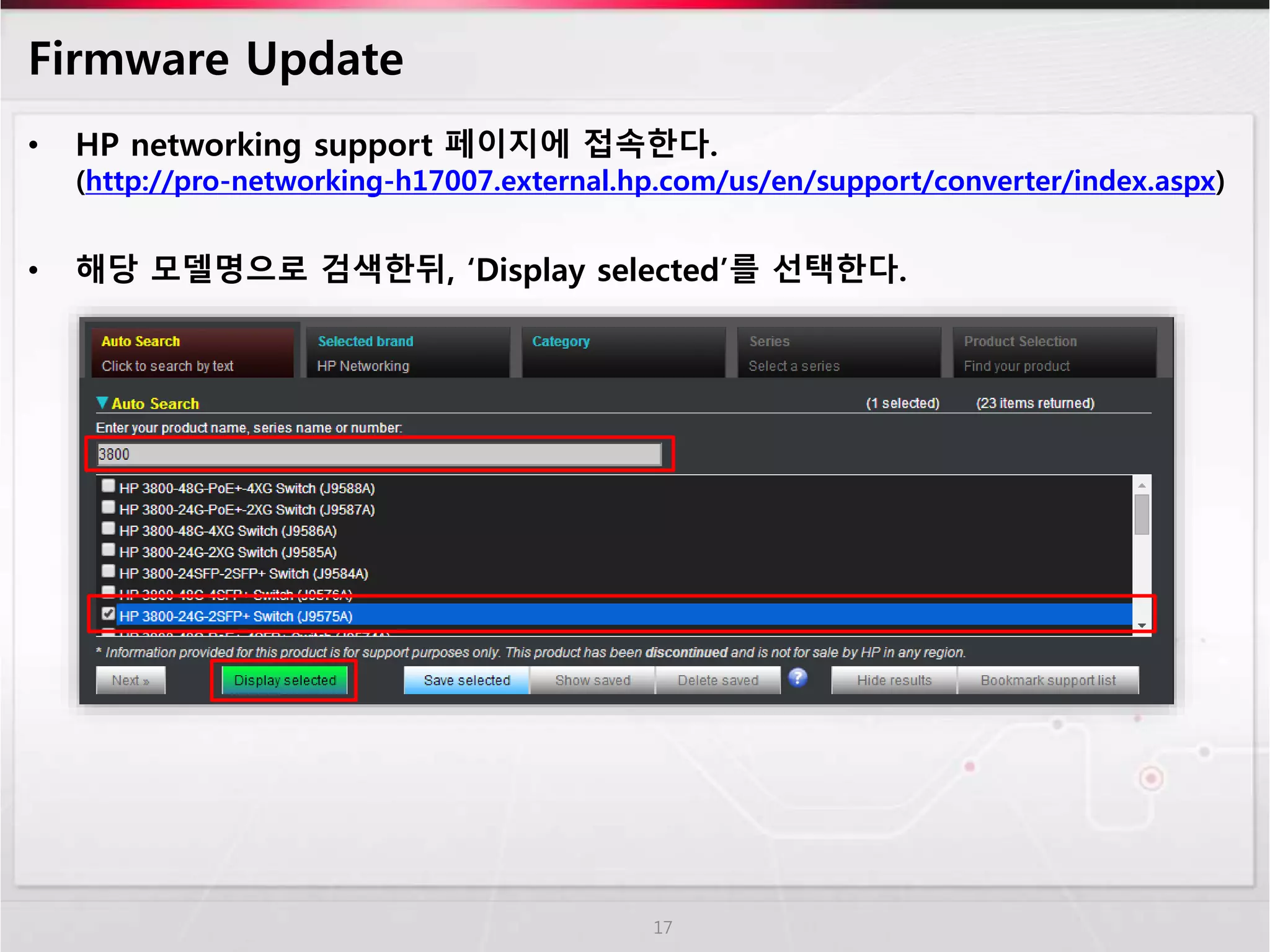 Firmware Update 
• HP networking support 페이지에 접속한다. 
(http://pro-networking-h17007.external.hp.com/us/en/support/converter/index.aspx) 
• 해당 모델명으로 검색한뒤, ‘Display selected’를 선택한다. 
17 
 