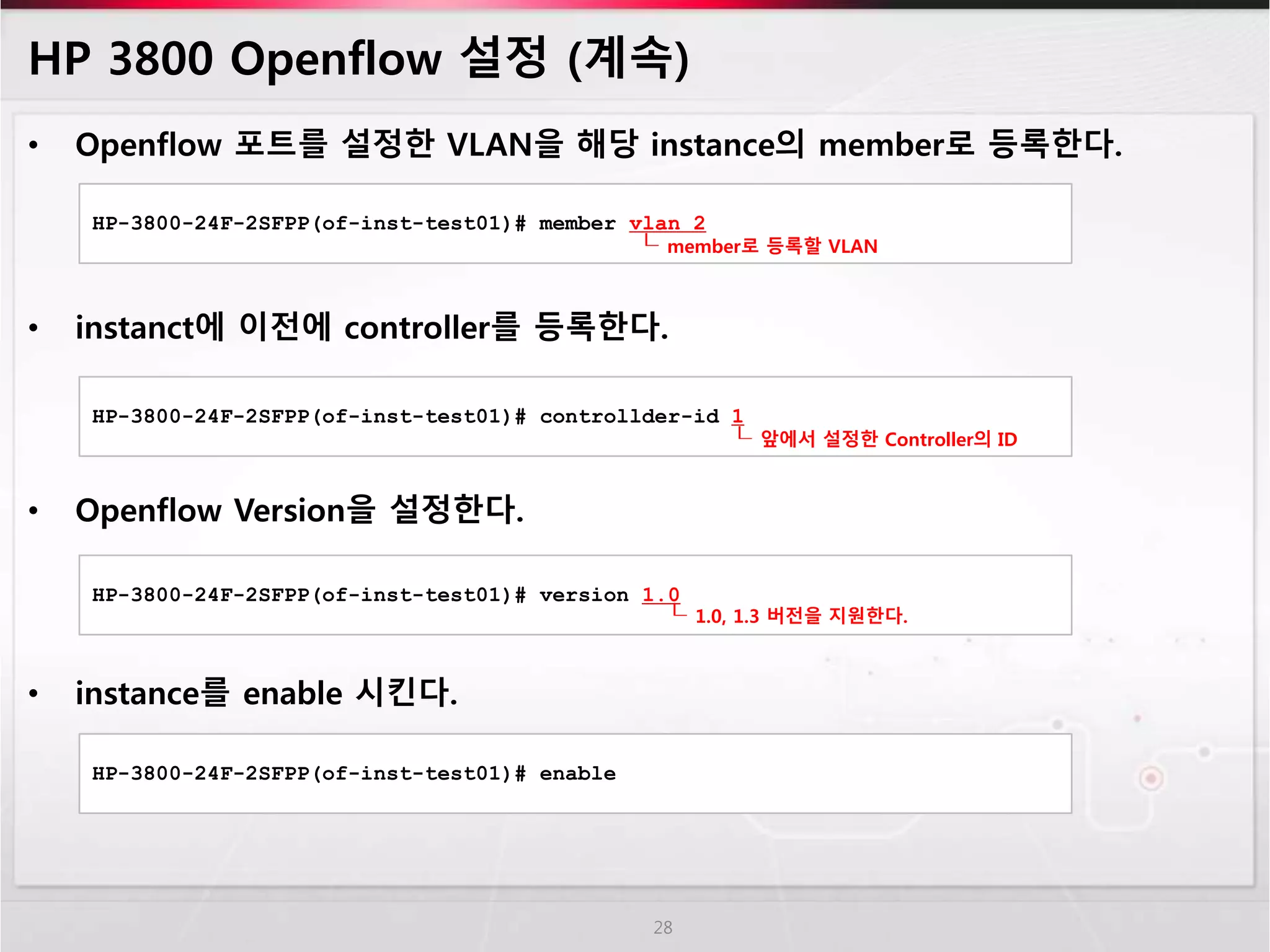 HP 3800 Openflow 설정 (계속) 
• Openflow 포트를 설정한 VLAN을 해당 instance의 member로 등록한다. 
HP-3800-24F-2SFPP(of-inst-test01)# member vlan 2 
┖ member로 등록할 VLAN 
• instanct에 이전에 controller를 등록한다. 
HP-3800-24F-2SFPP(of-inst-test01)# controllder-id 1 
• Openflow Version을 설정한다. 
• instance를 enable 시킨다. 
28 
┖ 앞에서 설정한 Controller의 ID 
HP-3800-24F-2SFPP(of-inst-test01)# version 1.0 
┖ 1.0, 1.3 버전을 지원한다. 
HP-3800-24F-2SFPP(of-inst-test01)# enable 
 