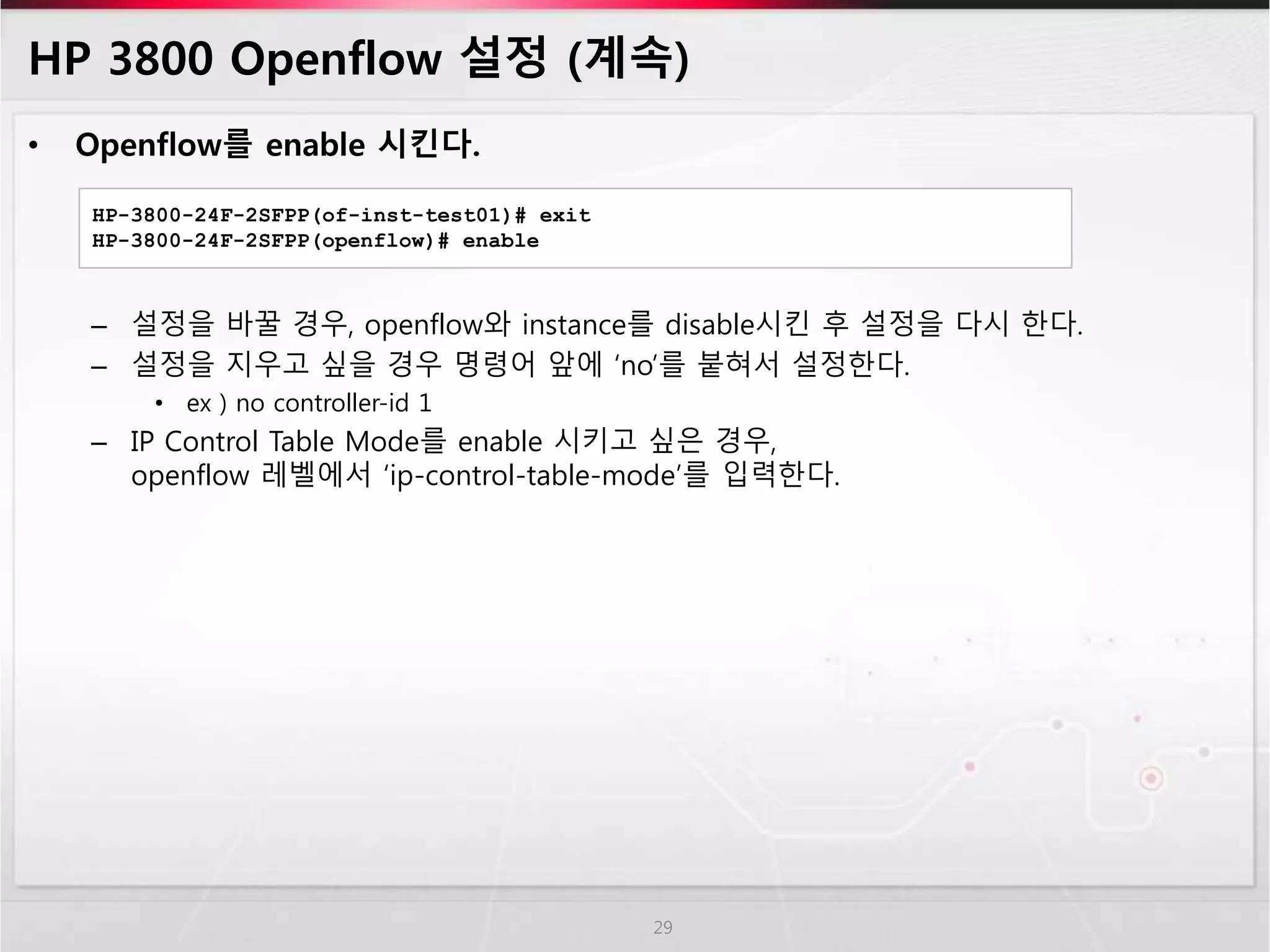 HP 3800 Openflow 설정 (계속) 
• Openflow를 enable 시킨다. 
– 설정을 바꿀 경우, openflow와 instance를 disable시킨 후 설정을 다시 한다. 
– 설정을 지우고 싶을 경우 명령어 앞에 ‘no’를 붙혀서 설정한다. 
• ex ) no controller-id 1 
– IP Control Table Mode를 enable 시키고 싶은 경우, 
openflow 레벨에서 ‘ip-control-table-mode’를 입력한다. 
29 
HP-3800-24F-2SFPP(of-inst-test01)# exit 
HP-3800-24F-2SFPP(openflow)# enable 
 