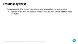 © Copyright 2014 Hewlett-Packard Development Company, L.P. The information contained herein is subject to change without notice.10
Results may vary!
• Every workload is different so it’s possible not all systems will see the same benefits.
• Just keep that in mind and try other ‘buckets’ like 0.250 and 0.500 (instead than 0.125
and 0.250)
 