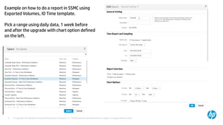 © Copyright 2014 Hewlett-Packard Development Company, L.P. The information contained herein is subject to change without notice.9
Example on how to do a report in SSMC using
Exported Volumes, IO Time template.
Pick a range using daily data, 1 week before
and after the upgrade with chart option defined
on the left.
 