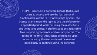 HP 3PAR License is a software license that allows
users to access and use the features and
functionalities of the HP 3PAR storage system. The
license grants users the right to use the software for
a specified period, while outlining the restrictions
and limitations on use. It also includes any applicable
fees, support agreements, and warranty terms. The
terms of the HP 3PAR License are binding upon
acceptance by the user and must be renewed
periodically to continue using the software.