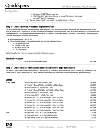 Maximum of 120 SSDs per node pair.
The SFF and LFF SSDs allow the user to create SSD volumes that stripe
across SFF and LFF enclosures.
* 8 drives support RAID 1 and RAID 5. For RAID 6 choose 12 drives.
Step 5 - Choose Service Processor Implementation
The HP 3PAR Service Processor monitors the HP 3PAR StoreServ 7000 and enables remote monitoring and remote servicing of the
array. A virtual Service Processor is included free with the 3PAR Base Operating System. Each HP 3PAR StoreServ 7000 requires its own
Service Processor. The Service Processor can be installed on a VMware system (or Hyper-V system in a later release), provided by the
customer, meeting the following specifications.
VMware vSphere 4.1, 5.0, or 5.1
Server listed in VMware Compatibility Guide and with the following features
2GB RAM (minimum)
320GB free disk space
DVD ROM or DVD RW
1Gb Ethernet port
If a hardware Service Processor is desired, order the following product.
Service Processor
HP 3PAR 7000 Service Processor QR516A
Step 6 - Choose Cables for host connection and remote copy connection
The optical cables listed below support 8 Gb/s FC and 10 Gb/s iSCSI/FCoE for host connect (FC and iSCSI/FCoE) and for Remote Copy
connections (FC only). The copper1GbE cables are used for Remote Copy over IP and for connection to the Management Port.
Cables
FC and 10GbE HP 3PAR 4m 50/125 (LC-LC) Fiber Cable QL281B
HP P10000 V-Class 3PAR 6m 50/125 (LC-LC) Fiber Cable QR631A
HP 3PAR 10m 50/125 (LC-LC) Fiber Cable QL266B
HP P10000 V-Class 3PAR 25m 50/125 (LC-LC) Fiber Cable QR593A
HP 3PAR 50m 50/125 (LC-LC) Fiber Cable QL267B
HP 3PAR 100m 50/125 (LC-LC) Fiber Cable QL268B
HP Premier Flex LC/LC Multi-mode OM4 2 fiber 1m Cable QK732A
HP Premier Flex LC/LC Multi-mode OM4 2 fiber 2m Cable QK733A
HP Premier Flex LC/LC Multi-mode OM4 5 fiber 5m Cable QK734A
HP Premier Flex LC/LC Multi-mode OM4 2 fiber 15m Cable QK735A
HP Premier Flex LC/LC Multi-mode OM4 2 fiber 30m Cable QK736A
HP Premier Flex LC/LC Multi-mode OM4 2 fiber 50m Cable QK737A
1GbE HP Ethernet 4.3m (14 ft) CAT5e RJ45 M/M Cable C7536A
HP Ethernet 7.6m (25 ft) CAT5e RJ45 M/M Cable C7537A
HP Ethernet 15.2m (50 ft) CAT5e RJ45 M/M Cable C7542A
QuickSpecs HP 3PAR StoreServ 7000 Storage
Configuration
DA - 14433 Worldwide QuickSpecs — Version 3 — 12/14/2012 Page 14
 