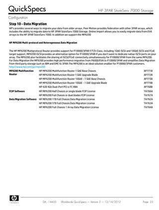 Step 10 - Data Migration
HP's provides several ways to migrate your data from older arrays. Peer Motion provides federation with other 3PAR arrays, which
includes the ability to migrate data to HP 3PAR StoreServ 7000 Storage. Online Import allows you to easily migrate data from EVA
arrays to the HP 3PAR StoreServ 7000. In addition we support the MPX200
HP MPX200 Multi-protocol and Heterogeneous Data Migration
The HP MPX200 Multiprotocol Router provides support for P10000/3PAR F/T/V-Class, including 1GbE iSCSI and 10GbE iSCSI and FCoE
target support. MPX200 iSCSI provides an alternative option for P10000/3PAR if you don't want to dedicate native iSCSI ports on your
array. The MPX200 also facilitates the sharing of iSCSI/FCoE connectivity simultaneously for P10000/3PAR from the same MPX200.
For Data Migration the MPX200 provides high performance migration from P6000/EVA to P10000/3PAR and simplifies Data Migration
from third party storage such as IBM and EMC to 3PAR.The MPX200 is an ideal solution enabler for P10000/3PAR customers.
http://www.hp.com/go/mpx200
MPX200 Multifunction
Router
HP MPX200 Multifunction Router 1 GbE Base Chassis AP771B
HP MPX200 Multifunction Router 1 GbE Upgrade Blade AP772B
HP MPX200 Multifunction Router 10GbE - 1 GbE Base Chassis AP773B
HP MPX200 Multifunction Router 10GbE - 1 GbE Upgrade Blade AP774B
HP 42B 4Gb Dual-Port PCI-e FC HBA AP768B
FCIP Software HP MPX200 Half Chassis or single blade FCIP License TA766A
HP MPX200 Full Chassis or dual blades FCIP License TA767A
Data Migration Software HP MPX200 1TB Full Chassis Data Migration License TA762A
HP MPX200 5TB Full Chassis Data Migration License TA763A
HP MPX200 Full Chassis 1 Array Data Migration License TA764A
QuickSpecs HP 3PAR StoreServ 7000 Storage
Configuration
DA - 14433 Worldwide QuickSpecs — Version 3 — 12/14/2012 Page 23
 