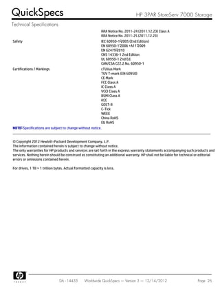 RRA Notice No. 2011-24 (2011.12.23) Class A
RRA Notice No. 2011-25 (2011.12.23)
Safety IEC 60950-1:2005 (2nd Edition)
EN 60950-1:2006 +A11:2009
EN 62479:2010
CNS 14336-1 2nd Edition
UL 60950-1 2nd Ed.
CAN/CSA C22.2 No. 60950-1
Certifications / Markings cTUVus Mark
TUV T-mark (EN 60950)
CE Mark
FCC Class A
IC Class A
VCCI Class A
BSMI Class A
KCC
GOST-R
C-Tick
WEEE
China RoHS
EU RoHS
NOTE: Specifications are subject to change without notice.
© Copyright 2012 Hewlett-Packard Development Company, L.P.
The information contained herein is subject to change without notice.
The only warranties for HP products and services are set forth in the express warranty statements accompanying such products and
services. Nothing herein should be construed as constituting an additional warranty. HP shall not be liable for technical or editorial
errors or omissions contained herein.
For drives, 1 TB = 1 trillion bytes. Actual formatted capacity is less.
QuickSpecs HP 3PAR StoreServ 7000 Storage
Technical Specifications
DA - 14433 Worldwide QuickSpecs — Version 3 — 12/14/2012 Page 26
 