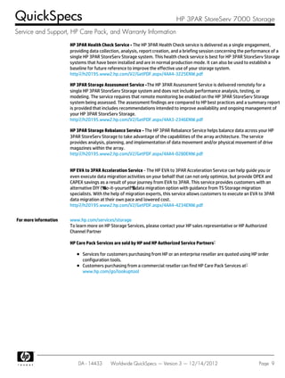 HP 3PAR Health Check Service - The HP 3PAR Health Check service is delivered as a single engagement,
providing data collection, analysis, report creation, and a briefing session concerning the performance of a
single HP 3PAR StoreServ Storage system. This health check service is best for HP 3PAR StoreServ Storage
systems that have been installed and are in normal production mode. It can also be used to establish a
baseline for future reference to improve the effective use of your storage system.
http://h20195.www2.hp.com/V2/GetPDF.aspx/4AA4-3225ENW.pdf
HP 3PAR Storage Assessment Service -The HP 3PAR Assessment Service is delivered remotely for a
single HP 3PAR StoreServ Storage system and does not include performance analysis, testing, or
modeling. The service requires that remote monitoring be enabled on the HP 3PAR StoreServ Storage
system being assessed. The assessment findings are compared to HP best practices and a summary report
is provided that includes recommendations intended to improve availability and ongoing management of
your HP 3PAR StoreServ Storage.
http://h20195.www2.hp.com/V2/GetPDF.aspx/4AA3-2346ENW.pdf
HP 3PAR Storage Rebalance Service - The HP 3PAR Rebalance Service helps balance data across your HP
3PAR StoreServ Storage to take advantage of the capabilities of the array architecture. The service
provides analysis, planning, and implementation of data movement and/or physical movement of drive
magazines within the array.
http://h20195.www2.hp.com/V2/GetPDF.aspx/4AA4-0280ENW.pdf
HP EVA to 3PAR Acceleration Service - The HP EVA to 3PAR Acceleration Service can help guide you or
even execute data migration activities on your behalf that can not only optimize, but provide OPEX and
CAPEX savings as a result of your journey from EVA to 3PAR. This service provides customers with an
alternative DIY ("do-it-yourself") data migration option with guidance from TS Storage migration
specialists. With the help of migration experts, this service allows customers to execute an EVA to 3PAR
data migration at their own pace and lowered cost.
http://h20195.www2.hp.com/V2/GetPDF.aspx/4AA4-4234ENW.pdf
For more information www.hp.com/services/storage
To learn more on HP Storage Services, please contact your HP sales representative or HP Authorized
Channel Partner
HP Care Pack Services are sold by HP and HP Authorized Service Partners:
Services for customers purchasing from HP or an enterprise reseller are quoted using HP order
configuration tools.
Customers purchasing from a commercial reseller can find HP Care Pack Services at:
www.hp.com/go/lookuptool
QuickSpecs HP 3PAR StoreServ 7000 Storage
Service and Support, HP Care Pack, and Warranty Information
DA - 14433 Worldwide QuickSpecs — Version 3 — 12/14/2012 Page 9
 
