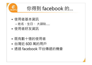 你得到 facebook 的…

• 使用者基本資訊
 – 姓名、生日、 大頭貼…..
• 使用者好友資訊

• 既有數十億的使用者
• 台灣近 600 萬的用戶
• 透過 facebook 平台傳遞的機會
 