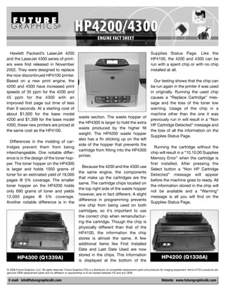 Hewlett Packard’s LaserJet 4200                                                                                          Supplies Status Page. Like the
and the LaserJet 4300 series of print-                                                                                     HP4100, the 4200 and 4300 can be
ers were first released in November                                                                                        run with a spent chip or with no chip
2002. They were designed to replace                                                                                        installed at all.
the now discontinued HP4100 printer.
Based on a new print engine, the                                                                                             Our testing shows that the chip can
4200 and 4300 have increased print                                                                                         be run again in the printer it was used
speeds of 35 ppm for the 4200 and                                                                                          in originally. Running the used chip
45 ppm for the 4300 with an                                                                                                causes a “Replace Cartridge” mes-
improved first page out time of less                                                                                       sage and the loss of the toner low
than 9 seconds. At a starting cost of                                                                                      warning. Usage of the chip in a
about $1,000 for the base model                                                                                            machine other than the one it was
                                                             waste section. The waste hopper of
4200 and $1,399 for the base model                                                                                         previously run in will result in a “Non
                                                             the HP4300 is larger to hold the extra
4300, these new printers are priced at                                                                                     HP Cartridge Detected” message and
                                                             waste produced by the higher fill
the same cost as the HP4100.                                                                                               the loss of all the information on the
                                                             weight. The HP4200 waste hopper
                                                                                                                           Supplies Status Page.
                                                             also has a fin sticking up on the left
   Differences in the molding of car-
                                                             side of the hopper that prevents the
tridges prevent them from being                                                                                               Running the cartridge without the
                                                             cartridge from fitting into the HP4300
interchangeable. One notable differ-                                                                                       chip will result in a “10.10.00 Supplies
                                                             printer.
ence is in the design of the toner hop-                                                                                    Memory Error” when the cartridge is
per. The toner hopper on the HP4300                                                                                        first installed. After pressing the
                                                               Because the 4200 and the 4300 use
is larger and holds 1050 grams of                                                                                          Select button a “Non HP Cartridge
                                                             the same engine, the components
toner for an estimated yield of 18,000                                                                                     Detected” message will appear
                                                             that make up the cartridges are the
pages @ 5% coverage. The smaller                                                                                           before the machine goes to ready. All
                                                             same. The cartridge chips located on
toner hopper on the HP4200 holds                                                                                           the information stored in the chip will
                                                             the top right side of the waste hopper
only 690 grams of toner and yields                                                                                         not be available and a “Warning”
                                                             however, are in fact different. A slight
12,000 pages @ 5% coverage.                                                                                                message is all you will find on the
                                                             difference in programming prevents
Another notable difference is in the                                                                                       Supplies Status Page.
                                                             one chip from being used on both
                                                             cartridges, so it's important to use
                                                             the correct chip when remanufactur-
                                                             ing the cartridge. Though the chip is
                                                             physically different than that of the
                                                             HP4100, the information the chip
                                                             stores is almost the same. A few
                                                             additional items like First Installed
                                                             Date and Last Date Used are now
                                                             stored in the chips. This information
        HP4300 (Q1339A)                                                                                                             HP4200 (Q1338A)
                                                             is displayed at the bottom of the

© 2008 Future Graphics, LLC. All rights reserved. Future Graphics (FG) is a distributor of compatible replacement parts and products for imaging equipment. None of FG's products are
genuine OEM replacement parts and no affiliation or sponsorship is to be implied between FG and any OEM.

 E-mail: info@futuregraphicsllc.com                                                                                                 Website: www.futuregraphicsllc.com
 