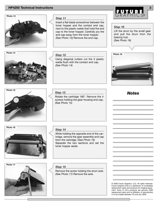 HP4200 Technical Instructions                                                                                               3

Photo 13
                                 Step 11
                                 Insert a flat blade screwdriver between the
                                 toner hopper and the contact end cap,
                                                                                 Step 16
                                 next to the plastic welds that hold the end
                                 cap to the toner hopper. Carefully pry the      Lift the drum by the small gear
                                 end cap away from the toner hopper.             and pull the drum from the
                                 (See Photo 13) Remove the end cap.              bearing hub.
                                                                                 (See Photo 18)



Photo 14
                                 Step 12                                         Photo 18

                                 Using diagonal cutters cut the 3 plastic
                                 welds flush with the contact end cap.
                                 (See Photo 14)




Photo 15
                                 Step 13                                                          Notes
                                 Rotate the cartridge 180°. Remove the 4
                                 screws holding the gear housing end cap.
                                 (See Photo 15)




Photo 16
                                 Step 14
                                 While holding the opposite end of the car-
                                 tridge, remove the gear assembly end cap
                                 from the cartridge. (See Photo 16)
                                 Separate the two sections and set the
                                 toner hopper aside.




Photo 17
                                 Step 15
                                 Remove the screw holding the drum axle.
                                 (See Photo 17) Remove the axle.


                                                                               © 2008 Future Graphics, LLC. All rights reserved.
                                                                               Future Graphics (FG) is a distributor of compatible
                                                                               replacement parts and products for imaging equip-
                                                                               ment. None of FG's products are genuine OEM
                                                                               replacement parts and no affiliation or sponsorship
                                                                               is to be implied between FG and any OEM.
 