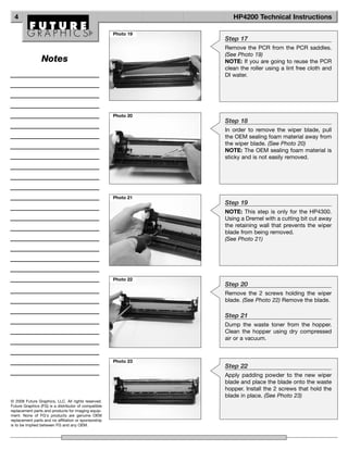 4                                                                 HP4200 Technical Instructions

                                                      Photo 19
                                                                 Step 17
                                                                 Remove the PCR from the PCR saddles.
                                                                 (See Photo 19)
                 Notes                                           NOTE: If you are going to reuse the PCR
                                                                 clean the roller using a lint free cloth and
                                                                 DI water.




                                                      Photo 20
                                                                 Step 18
                                                                 In order to remove the wiper blade, pull
                                                                 the OEM sealing foam material away from
                                                                 the wiper blade. (See Photo 20)
                                                                 NOTE: The OEM sealing foam material is
                                                                 sticky and is not easily removed.




                                                      Photo 21
                                                                 Step 19
                                                                 NOTE: This step is only for the HP4300.
                                                                 Using a Dremel with a cutting bit cut away
                                                                 the retaining wall that prevents the wiper
                                                                 blade from being removed.
                                                                 (See Photo 21)




                                                      Photo 22
                                                                 Step 20
                                                                 Remove the 2 screws holding the wiper
                                                                 blade. (See Photo 22) Remove the blade.

                                                                 Step 21
                                                                 Dump the waste toner from the hopper.
                                                                 Clean the hopper using dry compressed
                                                                 air or a vacuum.


                                                      Photo 23
                                                                 Step 22
                                                                 Apply padding powder to the new wiper
                                                                 blade and place the blade onto the waste
                                                                 hopper. Install the 2 screws that hold the
                                                                 blade in place. (See Photo 23)
© 2008 Future Graphics, LLC. All rights reserved.
Future Graphics (FG) is a distributor of compatible
replacement parts and products for imaging equip-
ment. None of FG's products are genuine OEM
replacement parts and no affiliation or sponsorship
is to be implied between FG and any OEM.
 