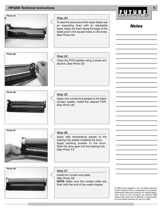 HP4200 Technical Instructions                                                                                               5

Photo 24
                                 Step 23
                                 To seal the area around the wiper blade use
                                 an expanding foam with an adjustable                            Notes
                                 bead. Apply the foam along the edge of the
                                 blade and in the square holes on the ends.
                                 (See Photo 24)




Photo 25
                                 Step 24
                                 Clean the PCR saddles using a swab and
                                 alcohol. (See Photo 25)




Photo 26
                                 Step 25
                                 Apply new conductive grease to the black
                                 contact saddle. Install the cleaned PCR.
                                 (See Photo 26)




Photo 27
                                 Step 26
                                 Apply high temperature grease to the
                                 bearing hub before installing the drum.
                                 Apply padding powder to the drum.
                                 Slide the drive gear into the bearing hub.
                                 (See Photo 27)




Photo 28
                                 Step 27
                                 Install the contact end plate.
                                 (See Photo 28)
                                 NOTE: Make sure the contact plate sits
                                 flush with the end of the waste hopper.
                                                                               © 2008 Future Graphics, LLC. All rights reserved.
                                                                               Future Graphics (FG) is a distributor of compatible
                                                                               replacement parts and products for imaging equip-
                                                                               ment. None of FG's products are genuine OEM
                                                                               replacement parts and no affiliation or sponsorship
                                                                               is to be implied between FG and any OEM.
 