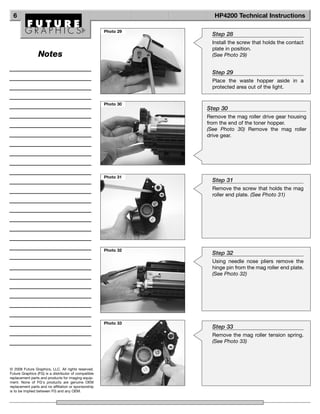6                                                                 HP4200 Technical Instructions

                                                      Photo 29
                                                                   Step 28
                                                                   Install the screw that holds the contact
                                                                   plate in position.
                 Notes                                             (See Photo 29)


                                                                   Step 29
                                                                   Place the waste hopper aside in a
                                                                   protected area out of the light.


                                                      Photo 30
                                                                 Step 30
                                                                 Remove the mag roller drive gear housing
                                                                 from the end of the toner hopper.
                                                                 (See Photo 30) Remove the mag roller
                                                                 drive gear.




                                                      Photo 31
                                                                   Step 31
                                                                   Remove the screw that holds the mag
                                                                   roller end plate. (See Photo 31)




                                                      Photo 32
                                                                   Step 32
                                                                   Using needle nose pliers remove the
                                                                   hinge pin from the mag roller end plate.
                                                                   (See Photo 32)




                                                      Photo 33
                                                                   Step 33
                                                                   Remove the mag roller tension spring.
                                                                   (See Photo 33)




© 2008 Future Graphics, LLC. All rights reserved.
Future Graphics (FG) is a distributor of compatible
replacement parts and products for imaging equip-
ment. None of FG's products are genuine OEM
replacement parts and no affiliation or sponsorship
is to be implied between FG and any OEM.
 