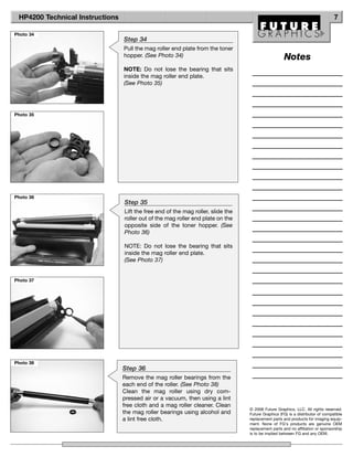 HP4200 Technical Instructions                                                                                                  7

Photo 34
                                 Step 34
                                 Pull the mag roller end plate from the toner
                                 hopper. (See Photo 34)                                             Notes
                                 NOTE: Do not lose the bearing that sits
                                 inside the mag roller end plate.
                                 (See Photo 35)




Photo 35




Photo 36
                                 Step 35
                                 Lift the free end of the mag roller, slide the
                                 roller out of the mag roller end plate on the
                                 opposite side of the toner hopper. (See
                                 Photo 36)

                                 NOTE: Do not lose the bearing that sits
                                 inside the mag roller end plate.
                                 (See Photo 37)


Photo 37




Photo 38
                                 Step 36
                                 Remove the mag roller bearings from the
                                 each end of the roller. (See Photo 38)
                                 Clean the mag roller using dry com-
                                 pressed air or a vacuum, then using a lint
                                 free cloth and a mag roller cleaner. Clean
                                                                                  © 2008 Future Graphics, LLC. All rights reserved.
                                 the mag roller bearings using alcohol and        Future Graphics (FG) is a distributor of compatible
                                 a lint free cloth.                               replacement parts and products for imaging equip-
                                                                                  ment. None of FG's products are genuine OEM
                                                                                  replacement parts and no affiliation or sponsorship
                                                                                  is to be implied between FG and any OEM.
 