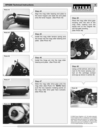 HP4200 Technical Instructions                                                                                             9

Photo 44
                                 Step 44
                                 Align the mag roller bearing end plate to
                                 the toner hopper and slide the end plate
                                 onto the toner hopper. (See Photo 44)         Step 48
                                                                               Place the mag roller drive gear
                                                                               housing onto the end of the
                                                                               mag roller, making sure the
                                                                               keyed end of the magnet fits
                                                                               into the gear housing.
                                                                               (See Photo 49)
Photo 45
                                 Step 45
                                 Install the mag roller tension spring and
                                 the screw into the mag roller bearing end
                                                                              Photo 49
                                 plate. (See Photo 45)




Photo 46
                                 Step 46
                                 Install the hinge pin into the mag roller
                                 bearing end plate. (See Photo 46)

                                                                               Step 49
                                                                               Using a 3/32-drill bit, drill a hole
                                                                               next to the toner sensing con-
                                                                               tact on the cartridge contact
                                                                               end cap as shown in photo 50.

Photo 47
                                 Step 47
                                 Slide the mag roller drive gear onto the
                                 mag roller. (See Photo 47) NOTE: Make
                                 sure the two injection molding points on     Photo 50
                                 the mag roller drive gear face outward.
                                 (See Photo 48)




Photo 48




                                                                             © 2008 Future Graphics, LLC. All rights reserved.
                                                                             Future Graphics (FG) is a distributor of compatible
                                                                             replacement parts and products for imaging equip-
                                                                             ment. None of FG's products are genuine OEM
                                                                             replacement parts and no affiliation or sponsorship
                                                                             is to be implied between FG and any OEM.
 