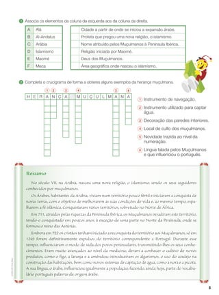 5
ALF4EM-LHP
©
Porto
Editora
No século VII, na Arábia, nasceu uma nova religião, o islamismo, sendo os seus seguidores
conhecidos por muçulmanos.
Os Árabes, habitantes da Arábia, viviam num território pouco fértil e iniciaram a conquista de
novas terras, com o objetivo de melhorarem as suas condições de vida e, ao mesmo tempo, espa-
lharem a fé islâmica. Conquistaram vários territórios, sobretudo no Norte de África.
Em 711, atraídos pelas riquezas da Península Ibérica, os Muçulmanos invadiram este território,
tendo-o conquistado em poucos anos, à exceção de uma parte no Norte da Península, onde se
formou o reino das Astúrias.
Embora em 722 os cristãos tenham iniciado a reconquista do território aos Muçulmanos, só em
1249 foram definitivamente expulsos do território correspondente a Portugal. Durante esse
tempo, influenciaram o modo de vida dos povos peninsulares, transmitindo-lhes os seus conhe-
cimentos. Eram muito avançados ao nível da medicina; deram a conhecer o cultivo de novos
produtos, como o figo, a laranja e a amêndoa; introduziram os algarismos, o uso do azulejo na
construção das habitações, bem como novos sistemas de captação de água, como a nora e a picota.
A sua língua, o árabe, influenciou igualmente a população, fazendo, ainda hoje, parte do vocabu-
lário português palavras de origem árabe.
Resumo
1 	
Associa os elementos da coluna da esquerda aos da coluna da direita.
A Alá Cidade a partir de onde se iniciou a expansão árabe.
B Al-Andalus Profeta que pregou uma nova religião, o islamismo.
C Arábia Nome atribuído pelos Muçulmanos à Península Ibérica.
D Islamismo Religião iniciada por Maomé.
E Maomé Deus dos Muçulmanos.
F Meca Área geográfica onde nasceu o islamismo.
2 	
Completa o crucigrama de forma a obteres alguns exemplos da herança muçulmana.
1 2 3 4 5 6
H E R A N Ç A M U Ç U L M A N A
1 	
Instrumento de navegação.
2 	
Instrumento utilizado para captar
água.
3 	
Decoração das paredes interiores.
4 	
Local de culto dos muçulmanos.
5 	
Novidade trazida ao nível da
numeração.
6 	
Língua falada pelos Muçulmanos
e que influenciou o português.
 