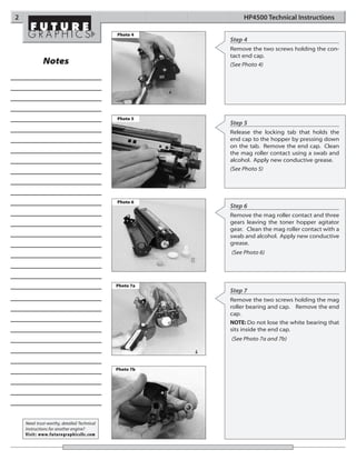 2                                                           HP4500 Technical Instructions

                                            Photo 4
                                                       Step 4
                                                       Remove the two screws holding the con-
                                                       tact end cap.
             Notes                                     (See Photo 4)




                                            Photo 5
                                                       Step 5
                                                       Release the locking tab that holds the
                                                       end cap to the hopper by pressing down
                                                       on the tab. Remove the end cap. Clean
                                                       the mag roller contact using a swab and
                                                       alcohol. Apply new conductive grease.
                                                       (See Photo 5)




                                            Photo 6
                                                       Step 6
                                                       Remove the mag roller contact and three
                                                       gears leaving the toner hopper agitator
                                                       gear. Clean the mag roller contact with a
                                                       swab and alcohol. Apply new conductive
                                                       grease.
                                                       (See Photo 6)




                                            Photo 7a
                                                       Step 7
                                                       Remove the two screws holding the mag
                                                       roller bearing and cap. Remove the end
                                                       cap.
                                                       NOTE: Do not lose the white bearing that
                                                       sits inside the end cap.
                                                       (See Photo 7a and 7b)




                                            Photo 7b




    Need trust-worthy, detailed Technical
    Instructions for another engine?
    Visit: www.futuregraphicsllc.com
 
