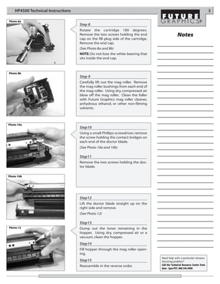 HP4500 Technical Instructions                                                                                           3

Photo 8a
                                    Step 8
                                    Rotate the cartridge 180 degrees.
                                    Remove the two screws holding the end                      Notes
                                    cap on the fill plug side of the cartridge.
                                    Remove the end cap.
                                    (See Photo 8a and 8b)
                                    NOTE: Do not lose the white bearing that
                                    sits inside the end cap.



Photo 8b
                                    Step 9
                                    Carefully lift out the mag roller. Remove
                                    the mag roller bushings from each end of
                                    the mag roller. Using dry, compressed air
                                    blow off the mag roller. Clean the foller
                                    with Future Graphics mag roller cleaner,
                                    anhydrous ethanol, or other non-filming
                                    solvents.



Photo 10a
                                    Step10
                                    Using a small Phillips screwdriver, remove
                                    the screw holding the contact bridges on
                                    each end of the doctor blade.
                                    (See Photo 10a and 10b)

                                    Step11
                                    Remove the two screws holding the doc-
                                    tor blade.

Photo 10b




                                    Step12
                                    Lift the doctor blade straight up on the
                                    right side and remove.
                                    (See Photo 12)

                                    Step13
Photo 12                            Dump out the toner remaining in the
                                    hopper. Using dry, compressed air or a
                                    vacuum, clean the hopper.
                                    Step14
                                    Fill hopper through the mag roller open-
                                    ing.
                                                                                  Need help with a particular remanu-
                                    Step15                                        facturing problem?
                                    Reassemble in the reverse order.              Call the Technical Resource Center from
                                                                                  8am - 5pm PST: 800 394.9900
 