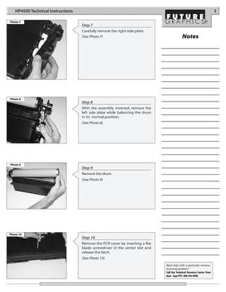 HP4500 Technical Instructions                                                                                        3

Photo 7
                                   Step 7
                                   Carefully remove the right-side plate.
                                   (See Photo 7)                                           Notes




Photo 8
                                   Step 8
                                   With the assembly inverted, remove the
                                   left side plate while balancing the drum
                                   in its normal position.
                                   (See Photo 8)




Photo 9
                                   Step 9
                                   Remove the drum.
                                   (See Photo 9)




Photo 10
                                   Step 10
                                   Remove the PCR cover by inserting a flat
                                   blade screwdriver in the center slot and
                                   release the latch.
                                   (See Photo 10)
                                                                              Need help with a particular remanu-
                                                                              facturing problem?
                                                                              Call the Technical Resource Center from
                                                                              8am - 5pm PST: 800 394.9900
 