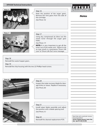 HP4500 Technical Instructions                                                                                                   5

Photo 16
                                           Step 16
                                           Note the position of the auger gears.
                                           Remove the nine gears from the side of
                                           the cartridge.
                                                                                                      Notes
                                           (See Photo 16)




Photo 17
                                           Step 17
                                           Using dry, compressed air, blow out the
                                           waste toner through the auger gear
                                           holes.
                                           (See Photo 17)
                                           NOTE: It is very important to get all the
                                           toner out of the waste unit. Failure to do
                                           so may result in a premature “Drum Life
                                           Low” or “Drum Life Out” error message.



 Step 18
 Reinstall the waste hopper gears.
 Step 19
 Reinstall the chip housing with the two (2) Phillips head screws.




Photo 20
                                           Step 20
                                           Inspect the mylar recovery blade for dam-
                                           age, kinks, or waves. Replace if necessary.
                                           (See Photo 20)




Photo 21
                                           Step 21
                                           Install wiper blade assembly and adjust
                                           the position with a blade spacing tool.
                                           (See Photo 21)

                                                                                         Need help with a particular remanu-
                                           Step 22                                       facturing problem?
                                           Reinstall the cleaned replacement PCR.        Call the Technical Resource Center from
                                                                                         8am - 5pm PST: 800 394.9900
 