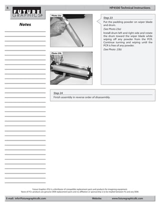 6                                                                                                            HP4500 Technical Instructions

                                             Photo 23a
                                                                                                      Step 23
                                                                                                      Put the padding powder on wiper blade
           Notes                                                                                      and drum.
                                                                                                      (See Photo 23a)
                                                                                                      Install drum left and right side and rotate
                                                                                                      the drum toward the wiper blade while
                                                                                                      wiping off any powder from the PCR.
                                                                                                      Continue turning and wiping until the
                                                                                                      PCR is free of any powder.
                                                                                                      (See Photo 23b)
                                             Photo 23b




                                               Step 24
                                               Finish assembly in reverse order of disassembly.




                         Future Graphics (FG) is a distributor of compatible replacement parts and products for imagining equipment.
            None of FG's products are genuine OEM replacement parts and no affiliation or sponsorship is to be implied between FG and any OEM.


E-mail: info@futuregraphicsllc.com                                                        Website:              www.futuregraphicsllc.com
 