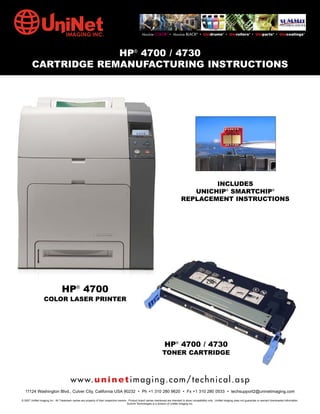 Absolute COLOR® • Absolute BLACK® • Unidrums® • Unirollers® • Uniparts® • Unicoatings®




                     HP® 4700 / 4730
        CARTRIDGE REMANUFACTURING INSTRUCTIONS




                                                                                                                                          INCLUDES
                                                                                                                                     UNICHIP® SMARTCHIP®
                                                                                                                                  REPLACEMENT INSTRUCTIONS




                                HP® 4700
                  COLOR LASER PRINTER




                                                                                                                     HP® 4700 / 4730
                                                                                                                   TONER CARTRIDGE



                                        w w w. u n i n e t i m a g i n g . c o m / t e c h n i c a l . a s p
  11124 Washington Blvd., Culver City, California USA 90232 • Ph +1 310 280 9620 • Fx +1 310 280 0533 • techsupport2@uninetimaging.com

© 2007 UniNet Imaging Inc. All Trademark names are property of their respective owners. Product brand names mentioned are intended to show compatibility only. UniNet Imaging does not guarantee or warrant downloaded information.
                                                                                       Summit Technologies is a division of UniNet Imaging Inc.
 