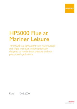 Date 10.02.2020
HP5000 Flue at
Mariner Leisure
HP5000® is a lightweight twin wall insulated
and single wall duct system specifically
designed to handle both pressure and non
pressurised applications
 