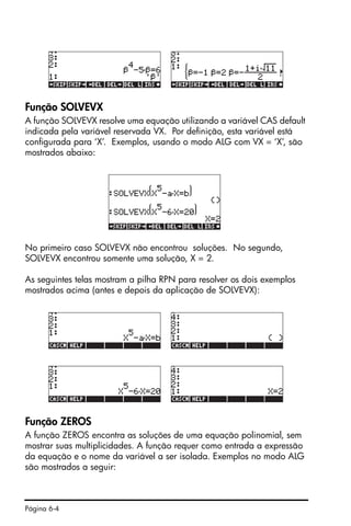 Página 6-4
Função SOLVEVX
A função SOLVEVX resolve uma equação utilizando a variável CAS default
indicada pela variável reservada VX. Por definição, esta variável está
configurada para ‘X’. Exemplos, usando o modo ALG com VX = ‘X’, são
mostrados abaixo:
No primeiro caso SOLVEVX não encontrou soluções. No segundo,
SOLVEVX encontrou somente uma solução, X = 2.
As seguintes telas mostram a pilha RPN para resolver os dois exemplos
mostrados acima (antes e depois da aplicação de SOLVEVX):
Função ZEROS
A função ZEROS encontra as soluções de uma equação polinomial, sem
mostrar suas multiplicidades. A função requer como entrada a expressão
da equação e o nome da variável a ser isolada. Exemplos no modo ALG
são mostrados a seguir:
 