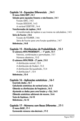 Página TOC-7
Capítulo 14 - Equações Diferenciais ,14-1
O menu CALC/DIFF ,14-1
Solução para equações lineares e não-lineares ,14-1
Função LDEC ,14-2
Função DESOLVE ,14-3
A variável ODETYPE ,14-4
Transformadas de Laplace ,14-5
A transformada de Laplace e sua inversa na calculadora ,14-5
Série de Fourier ,14-6
Função de FOURIER ,14-6
Série de Fourier para uma função quadrática ,14-7
Referências ,14-8
Capítulo 15 - Distribuições de Probabilidade ,15-1
O submenu MTH/PROBABILITY.. – 1ª parte ,15-1
Fatoriais, combinações e permutações ,15-1
Números aleatórios ,15-2
O submenu MTH/PROB – 2ª parte ,15-3
A distribuição normal ,15-3
A distribuição de Student ,15-3
A distribuição Qui-quadrada ,15-4
A distribuição F ,15-4
Referências ,15-4
Capítulo 16 - Aplicações estatísticas ,16-1
Inserindo dados ,16-1
Calculando estatísticas de variável única ,16-2
Obtendo as distribuições de freqüência ,16-3
Ajustando os dados para uma função y = f(x) ,16-5
Obtendo estatísticas adicionais de resumo ,16-6
Teste de hipóteses ,16-10
Referências ,16-12
Capítulo 17 - Números com Bases Diferentes ,17-1
O menu BASE ,17-1
Escrevendo números não-decimais ,17-2
 