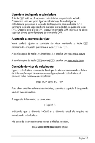 Página 1-3
Ligando e desligando a calculadora
A tecla $ está localizada no canto inferior esquerdo do teclado.
Pressione-a uma vez para ligar a calculadora. Para desligar a
calculadora, pressione a tecla de deslocamento para a direita @
(primeira tecla da segunda linha na base do teclado), seguida da tecla
$. Observe que a tecla $ possui um símbolo OFF impresso no canto
superior direito como lembrete do comando OFF.
Ajustando o contraste do visor
Você poderá ajustar o contraste do visor mantendo a tecla $
pressionado, enquanto pressiona a tecla + ou -.
A combinação da tecla $(manter) + produz um visor mais escuro
A combinação da tecla $(manter) - produz um visor mais claro.
Conteúdo do visor da calculadora
Ligue a calculadora novamente. No topo do visor encontrará duas linhas
de informações que descrevem as configurações da calculadora. A
primeira linha mostrará os caracteres:
R D XYZ HEX R= 'X'
Para obter detalhes sobre esses símbolos, consulte o capítulo 2 do guia do
usuário da calculadora.
A segunda linha mostra os caracteres:
{ HOME }
indicando que o diretório HOME é o diretório atual do arquivo na
memória da calculadora.
Na base do visor aparecerão vários símbolos, a saber,
@EDIT @VIEW @@RCL@@ @@STO@ !PURGE !CLEAR
 
