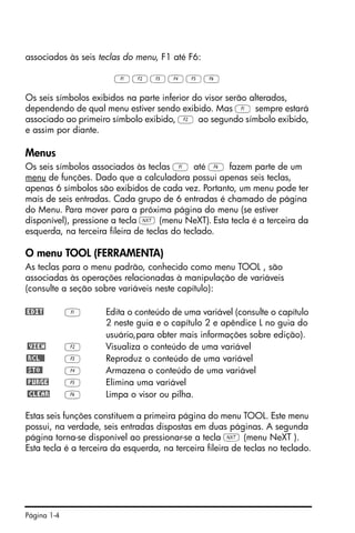 Página 1-4
associados às seis teclas do menu, F1 até F6:
ABCDEF
Os seis símbolos exibidos na parte inferior do visor serão alterados,
dependendo de qual menu estiver sendo exibido. Mas A sempre estará
associado ao primeiro símbolo exibido, B ao segundo símbolo exibido,
e assim por diante.
Menus
Os seis símbolos associados às teclas A até F fazem parte de um
menu de funções. Dado que a calculadora possui apenas seis teclas,
apenas 6 símbolos são exibidos de cada vez. Portanto, um menu pode ter
mais de seis entradas. Cada grupo de 6 entradas é chamado de página
do Menu. Para mover para a próxima página do menu (se estiver
disponível), pressione a tecla L (menu NeXT). Esta tecla é a terceira da
esquerda, na terceira fileira de teclas do teclado.
O menu TOOL (FERRAMENTA)
As teclas para o menu padrão, conhecido como menu TOOL , são
associadas às operações relacionadas à manipulação de variáveis
(consulte a seção sobre variáveis neste capítulo):
@EDIT A Edita o conteúdo de uma variável (consulte o capítulo
2 neste guia e o capítulo 2 e apêndice L no guia do
usuário,para obter mais informações sobre edição).
@VIEW B Visualiza o conteúdo de uma variável
@RCL@@ C Reproduz o conteúdo de uma variável
@STO@ D Armazena o conteúdo de uma variável
@PURGE E Elimina uma variável
@CLEAR F Limpa o visor ou pilha.
Estas seis funções constituem a primeira página do menu TOOL. Este menu
possui, na verdade, seis entradas dispostas em duas páginas. A segunda
página torna-se disponível ao pressionar-se a tecla L (menu NeXT ).
Esta tecla é a terceira da esquerda, na terceira fileira de teclas no teclado.
 