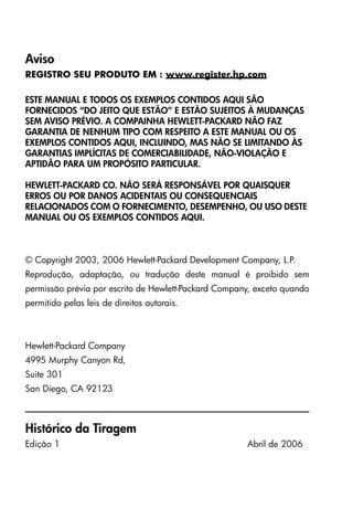 Aviso
REGISTRO SEU PRODUTO EM : www.register.hp.com
ESTE MANUAL E TODOS OS EXEMPLOS CONTIDOS AQUI SÃO
FORNECIDOS “DO JEITO QUE ESTÃO” E ESTÃO SUJEITOS À MUDANÇAS
SEM AVISO PRÉVIO. A COMPAINHA HEWLETT-PACKARD NÃO FAZ
GARANTIA DE NENHUM TIPO COM RESPEITO A ESTE MANUAL OU OS
EXEMPLOS CONTIDOS AQUI, INCLUINDO, MAS NÃO SE LIMITANDO ÀS
GARANTIAS IMPLÍCITAS DE COMERCIABILIDADE, NÃO-VIOLAÇÃO E
APTIDÃO PARA UM PROPÓSITO PARTICULAR.
HEWLETT-PACKARD CO. NÃO SERÁ RESPONSÁVEL POR QUAISQUER
ERROS OU POR DANOS ACIDENTAIS OU CONSEQUENCIAIS
RELACIONADOS COM O FORNECIMENTO, DESEMPENHO, OU USO DESTE
MANUAL OU OS EXEMPLOS CONTIDOS AQUI.
© Copyright 2003, 2006 Hewlett-Packard Development Company, L.P.
Reprodução, adaptação, ou tradução deste manual é proibido sem
permissão prévia por escrito de Hewlett-Packard Company, exceto quando
permitido pelas leis de direitos autorais.
Hewlett-Packard Company
4995 Murphy Canyon Rd,
Suite 301
San Diego, CA 92123
Histórico da Tiragem
Edição 1 Abril de 2006
 